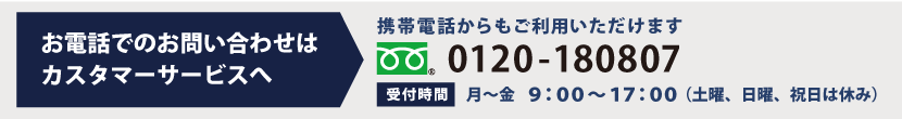 お電話でのお問い合わせはカスタマーサービスへ 0120-180807 受付時間は月～金　9：00～17：30（土曜、日曜、祝日は休み）